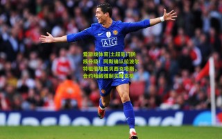 爱游戏体育|土超豪门防线升级！阿斯确认拉波尔特租借加盟贝西克塔斯，合约暗藏强制买断玄机